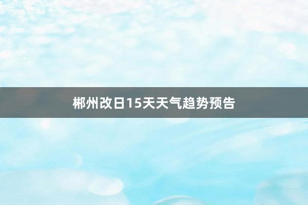 郴州改日15天天气趋势预告